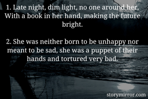 1. Late night, dim light, no one around her,
With a book in her hand, making the future bright.

2. She was neither born to be unhappy nor meant to be sad, she was a puppet of their hands and tortured very bad.
