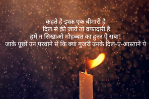 कहते है इश्क़ एक बीमारी है 
दिल से की जाये तो वफादारी है
हमें न सिखाओ मोहब्बत का हुनर ऐ सबा! 
जाके पूछो उन परवाने से कि क्या गुजरी उनके दिल-ए-आस्ताने पे 
