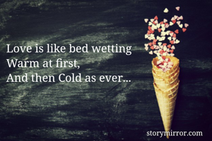 Love is like bed wetting
Warm at first,
And then Cold as ever...