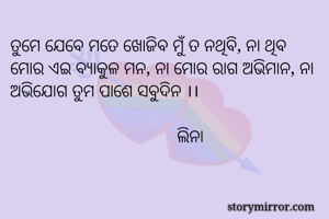 ତୁମେ ଯେବେ ମତେ ଖୋଜିବ ମୁଁ ତ ନଥିବି, ନା ଥିବ ମୋର ଏଇ ବ୍ୟାକୁଳ ମନ, ନା ମୋର ରାଗ ଅଭିମାନ, ନା ଅଭିଯୋଗ ତୁମ ପାଶେ ସବୁଦିନ ।।

                                     ଲିନା

                           