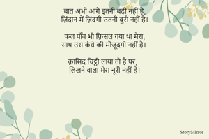 बात अभी आगे इतनी बढ़ी नहीं है,
ज़िंदान में ज़िंदगी उतनी बुरी नहीं है।

कल पाँव भी फ़िसल गया था मेरा,
साथ उस कंधे की मौजूदगी नहीं है। 

क़ासिद चिट्ठी लाया तो है पर,
लिखने वाला मेरा नूरी नहीं है।