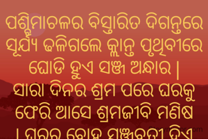 ପଶ୍ଚିମାଚଳର ବିସ୍ତାରିତ ଦିଗନ୍ତରେ ସୂର୍ଯ୍ୟ ଢଳିଗଲେ କ୍ଲାନ୍ତ ପୃଥିବୀରେ ଘୋଡି ହୁଏ ସଞ୍ଜ ଅନ୍ଧାର | ସାରା ଦିନର ଶ୍ରମ ପରେ ଘରକୁ ଫେରି ଆସେ ଶ୍ରମଜୀବି ମଣିଷ | ଘରର ବୋହୂ ସଞ୍ଜବତୀ ଦିଏ ଘରର ଦୁଆର ବନ୍ଧ ଉପରେ | ପରିବାର ଓ ବିଶ୍ୱର ଶୁଭ ମନାସି, ଆବାହନ କରେ ତେତିଶ କୋଟି ଦେବାଦେବୀଙ୍କୁ | 
ଘରର ଅଗଣାରେ ସେ ଲୁଗାକାନି ବେକ ଚାରିପଟେ ଗୁଡେ଼ଇ ଭକ୍ତିପୂତ ମନରେ ଜାଳି ଦିଏ ସଞ୍ଜ ଦୀପ |
'ସଭିଙ୍କର ମଙ୍ଗଳ ହେଉ' କାମନା କରେ |
ଏହି ଭାବନା ହେଉଛି ଆମ ସଂସ୍କୃତି |