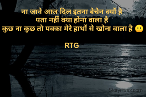 ना जाने आज दिल इतना बेचैन क्यों है 
पता नहीं क्या होना वाला है 
कुछ ना कुछ तो पक्का मेरे हाथों से खोना वाला है 😶

RTG🥺