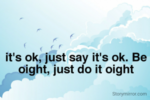 it's ok, just say it's ok. Be oight, just do it oight