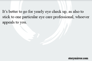 It’s better to go for yearly eye check up, as also to stick to one particular eye care professional, whoever appeals to you.