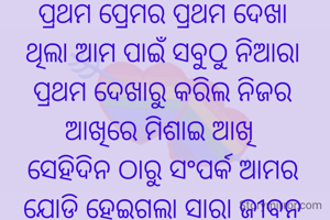 ପ୍ରଥମ ପ୍ରେମର ପ୍ରଥମ ଦେଖା
ଥିଲା ଆମ ପାଇଁ ସବୁଠୁ ନିଆରା
ପ୍ରଥମ ଦେଖାରୁ କରିଲ ନିଜର
ଆଖିରେ ମିଶାଇ ଆଖି 
ସେହିଦିନ ଠାରୁ ସଂପର୍କ ଆମର
ଯୋଡ଼ି ହେଇଗଲା ସାରା ଜୀବନ