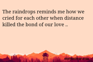 The raindrops reminds me how we cried for each other when distance killed the bond of our love ..