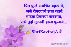 
प्रित फुले अवचित बहरूनी,
 जसे रोपट्याचे झाड व्हावे,
माझ्या प्रेमाच्या पावसात,
तसे तुझे गुलाबी हास्य फूलावे...

✍️ ShriKaviraj∆©
