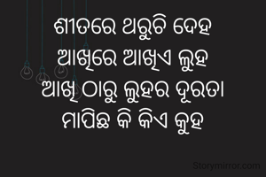ଶୀତରେ ଥରୁଚି ଦେହ
ଆଖିରେ ଆଖିଏ ଲୁହ
ଆଖି ଠାରୁ ଲୁହର ଦୂରତା
ମାପିଛ କି କିଏ କୁହ

