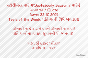 સ્ટોરીમિરર માટે #Quotesdaily Season 2 માટેનું અવતરણ / Quote
Date: 22.10.2021
Topic of the Week: પતિ-પત્ની વિષે અવતરણ

એનાથી જ પ્રેમ અને પાછી એનાથી જ લડાઈ
પતિ-પત્નીના દાંપત્ય જીવનની એ જ નવાઈ

ભરત ડી ઠક્કર ‘ સૌરભ’
ગાંધીધામ – કચ્છ
