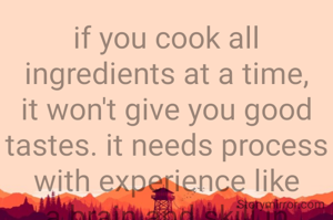 if you cook all ingredients at a time, it won't give you good tastes. it needs process with experience like a brain and skill in workshop 