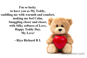 I'm so lucky 
to have you as My Teddy,
cuddling me with warmth and comfort,
making me feel Calm,
Snuggling closer and closer,
with Silky softness of Love,
Happy Teddy Day,
My Love!

- Riya Richard R L