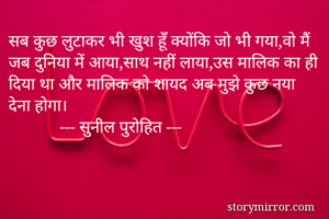 सब कुछ लुटाकर भी खुश हूँ क्योंकि जो भी गया,वो मैं जब दुनिया में आया,साथ नहीं लाया,उस मालिक का ही दिया था और मालिक को शायद अब मुझे कुछ नया देना होगा।
            --- सुनील पुरोहित ---
