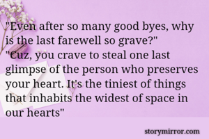 "Even after so many good byes, why is the last farewell so grave?"
"Cuz, you crave to steal one last glimpse of the person who preserves your heart. It's the tiniest of things that inhabits the widest of space in our hearts"

