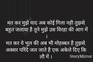 

मत कर मुझे याद अब कोई गिला नही तुझसे,
बहुत जलाया है तूने मुझे उस विरहा की आग में ।
मत कर ये भूल की अब भी मोहब्बत है तुझसे,
अक्सर परिंदे जल जाते है एक अकेले दिए कि लौ में । 