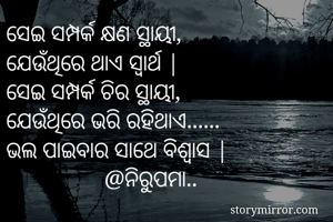 ସେଇ ସମ୍ପର୍କ କ୍ଷଣ ସ୍ଥାୟୀ, 
ଯେଉଁଥିରେ ଥାଏ ସ୍ୱାର୍ଥ |
ସେଇ ସମ୍ପର୍କ ଚିର ସ୍ଥାୟୀ, 
ଯେଉଁଥିରେ ଭରି ରହିଥାଏ...... 
ଭଲ ପାଇବାର ସାଥେ ବିଶ୍ୱାସ |
                 @ନିରୁପମା.. 