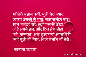 माँ तेरी संतान क्यों, भूली तेरा प्यार।
लालच उसको ले गया, सात समंदर पार।
सात समंदर पार, तुझे एकाकी छोड़ा
जोड़े अपने तार, और दिल तेरा तोड़ा 
कहे ‘कल्पना’ अंश, हुआ क्यों अपना बैरी
क्यों भूली वो प्यार, आज संतति माँ तेरी।

-कल्पना रामानी 
