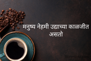 मनुष्य नेहमी उद्याच्या काळजीत असतो
