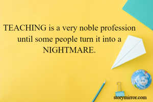 TEACHING is a very noble profession until some people turn it into a NIGHTMARE.