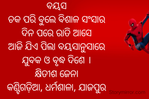 ବୟସ
ଚକ ପରି ବୁଲେ ବିଶାଳ ସଂସାର
ଦିନ ପରେ ରାତି ଆସେ
ଆଜି ଯିଏ ପିଲା ବୟସାନୁସାରେ
ଯୁବକ ଓ ବୃଦ୍ଧ ଦିଶେ ।
କ୍ଷିତୀଶ ଜେନା
କଣ୍ଟିଗଡ଼ିଆ, ଧର୍ମଶାଳା, ଯାଜପୁର