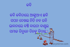 କବି

କବି କବିତାରେ ଆଙ୍କୁଥାଏ ଛବି
ସପନ ଦେଖଇ ନିତି ନବ ରବି
ଭାବନାରେ ବଞ୍ଚି ବାରତା ବାଣ୍ଟଇ
ସମାଜ ଚିନ୍ତନେ ଦିନକୁ ବିତାଇ।


