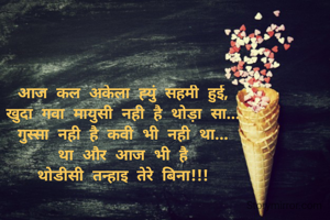आज कल अकेला ह्युं सहमी हुई,
खुदा गवा मायुसी नही है थोड़ा सा...
गुस्सा नही है कवी भी नही था...
था और आज भी है
थोडीसी तन्हाइ तेरे बिना!!!