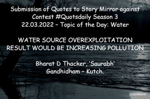 Submission of Quotes to Story Mirror against Contest #Quotsdaily Season 3
22.03.2022 – Topic of the Day: Water

WATER SOURCE OVEREXPLOITATION
RESULT WOULD BE INCREASING POLLUTION

Bharat D Thacker, ‘Saurabh’
Gandhidham – Kutch.