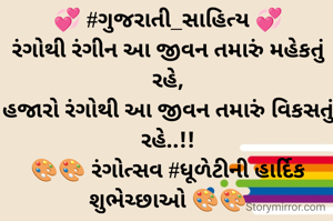 💞 #ગુજરાતી_સાહિત્ય 💞
રંગોથી રંગીન આ જીવન તમારું મહેકતું રહે,
હજારો રંગોથી આ જીવન તમારું વિકસતું રહે..!!
🎨🎨 રંગોત્સવ #ધૂળેટીની હાર્દિક શુભેચ્છાઓ 🎨🎨