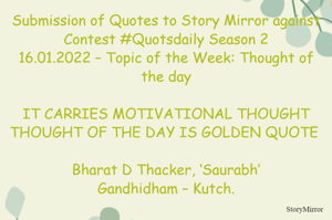 Submission of Quotes to Story Mirror against Contest #Quotsdaily Season 2
16.01.2022 – Topic of the Week: Thought of the day

IT CARRIES MOTIVATIONAL THOUGHT
THOUGHT OF THE DAY IS GOLDEN QUOTE 

Bharat D Thacker, ‘Saurabh’
Gandhidham – Kutch.