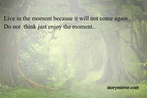 Live in the moment because it will not come again..
Do not  think just enjoy the moment..
