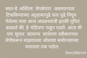 स्वतःचे 'अस्तित्व', 'वेगळेपण', 'असामान्यत्व' टिकविण्याच्या अट्टहासापुढे फार पुढे निघून गेलेल्या मला आज जवळच्यांची इतकी गुपितं कळाले की, हे 'मोठेपण' गळून पडले. आता मी पण 'सुमार', 'सामान्य', 'साधेपण' स्वीकारणार जेणेकरून माझ्यातला ओलावा समोरच्याच्या मनातला तळ गाठेल.  