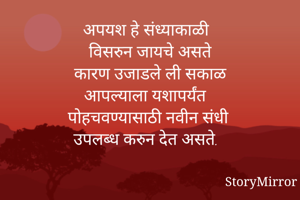 अपयश हे संध्याकाळी 
विसरुन जायचे असते
कारण उजाडले ली सकाळ
आपल्याला यशापर्यंत
पोहचवण्यासाठी नवीन संधी
उपलब्ध करुन देत असते. 