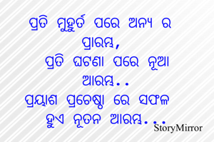 ପ୍ରତି ମୁହୁର୍ତ ପରେ ଅନ୍ଯ ର ପ୍ରାରମ୍ଭ,
ପ୍ରତି ଘଟଣା ପରେ ନୂଆ ଆରମ୍ଭ..
ପ୍ରୟାଶ ପ୍ରଚେଷ୍ଠା ରେ ସଫଳ ହୁଏ ନୂତନ ଆରମ୍ଭ...
