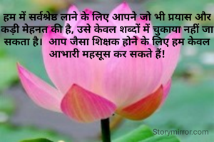 हम में सर्वश्रेष्ठ लाने के लिए आपने जो भी प्रयास और कड़ी मेहनत की है, उसे केवल शब्दों में चुकाया नहीं जा सकता है।  आप जैसा शिक्षक होने के लिए हम केवल आभारी महसूस कर सकते हैं!
