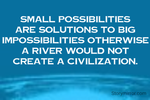 Small possibilities are solutions to big impossibilities otherwise a river would not create a civilization.