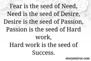 Fear is the seed of Need,
Need is the seed of Desire,
Desire is the seed of Passion,
Passion is the seed of Hard work,
Hard work is the seed of Success.