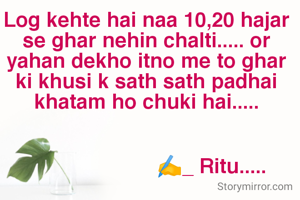 Log kehte hai naa 10,20 hajar se ghar nehin chalti..... or yahan dekho itno me to ghar ki khusi k sath sath padhai khatam ho chuki hai.....


                      ✍️_ Ritu.....