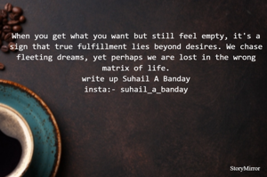 When you get what you want but still feel empty, it's a sign that true fulfillment lies beyond desires. We chase fleeting dreams, yet perhaps we are lost in the wrong matrix of life.
write up Suhail A Banday
insta:- suhail_a_banday