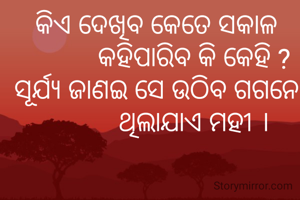 କିଏ ଦେଖିବ କେତେ ସକାଳ
           କହିପାରିବ କି କେହି ?
ସୂର୍ଯ୍ୟ ଜାଣଇ ସେ ଉଠିବ ଗଗନେ
           ଥିଲାଯାଏ ମହୀ ।