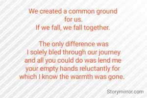 We created a common ground 
for us.
If we fall, we fall together. 

The only difference was
I solely bled through our journey
and all you could do was lend me 
your empty hands reluctantly for 
which I know the warmth was gone.  