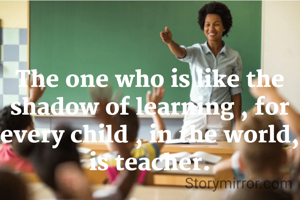 The one who is like the shadow of learning , for every child , in the world, is teacher.