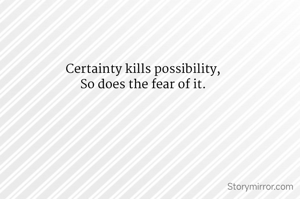 Certainty kills possibility,
So does the fear of it.