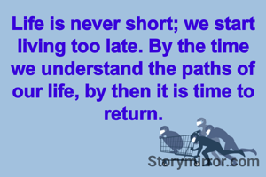 Life is never short; we start living too late. By the time we understand the paths of our life, by then it is time to return.