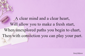 A clear mind and a clear heart,
Will allow you to make a fresh start,
When unexplored paths you begin to chart,
Then with conviction you can play your part.
