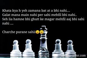 Khata kya h yeh zamana bat at a bhi nahi....
Galat mana main nahi per sahi mehfil bhi nahi..
Seh lia hamne bhi ghutt ke magar mehfil aaj bhi sahi nahi ....

Charche purane sahii😉😉