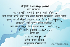आयुष्यात turning point
फार महत्त्वाचा ...
कुठल्या वाटेने जायचं हे ठरवता आलं पाहिजे ...
मागे गेलेली वाटच जास्त प्रिय असते..कितीही खाचखळगे असले तरीही!!
पुढच्या वाटेशी discussion करता येत नाही ....openly 
अनोळखी असते म्हणुन असेल कदाचित् ..
पण निर्णय अचुक घेतले जातात accidentally ,,
आणि प्रत्येक point __turn in 
करता येतो..
 हा turning point
प्रत्येक वाटेवर दिसतो..
आयुष्याच्या चौरस्त्यात!!!
 


