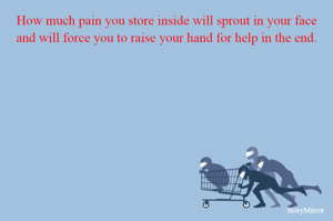 How much pain you store inside will sprout in your face and will force you to raise your hand for help in the end.