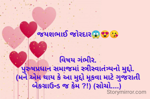 જયશભાઈ જોરદાર😱😍😘


વિષય ગંભીર.
પુરુષપ્રધાન સમાજમાં સ્ત્રીસ્વાતંત્ર્યનો મુદ્દો.
(મને એમ થાય કે આ મુદ્દો મૂકવા માટે ગુજરાતી બેકગ્રાઉન્ડ જ કેમ ?!) (સોચો....) 
