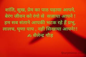 शांति, सुख, प्रेम का पाठ पढ़ाया आपने,
बेरंग जीवन को रंगो से  सजाया आपने !
हम सब संताने आपकी भटक रहे हैं प्रभु,
लालच, घृणा पाप , नही सिखाया आपने!!
✍ शैलेन्द्र गौड़