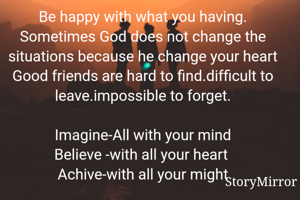Be happy with what you having.
Sometimes God does not change the situations because he change your heart
Good friends are hard to find.difficult to leave.impossible to forget.

Imagine-All with your mind
Believe -with all your heart 
Achive-with all your might

